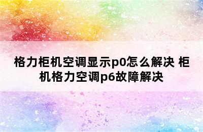 格力柜机空调显示p0怎么解决 柜机格力空调p6故障解决